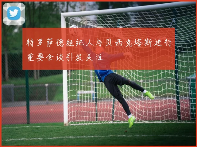 特罗萨德经纪人与贝西克塔斯进行重要会谈引发关注