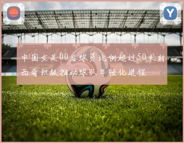 中国女足00后球员比例超过50米利西奇积极推动球队年轻化进程
