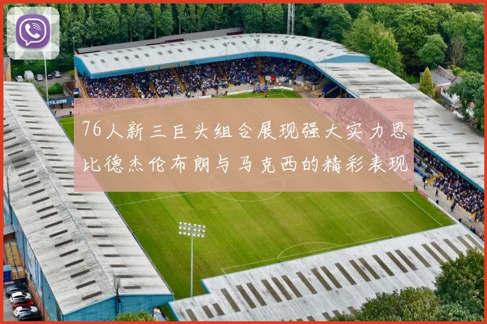 76人新三巨头组合展现强大实力恩比德杰伦布朗与马克西的精彩表现引发期待