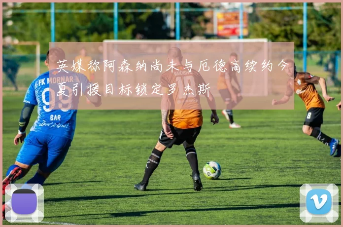 英媒称阿森纳尚未与厄德高续约今夏引援目标锁定罗杰斯