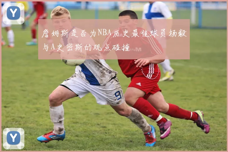 詹姆斯是否为NBA历史最佳球员杨毅与A史密斯的观点碰撞