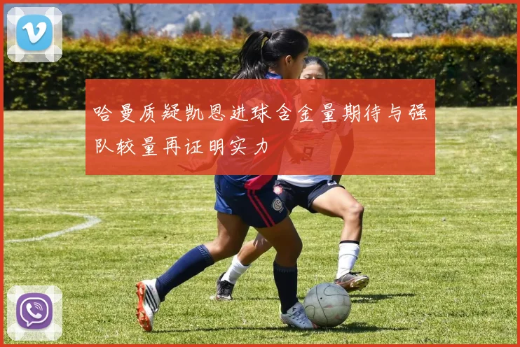 哈曼质疑凯恩进球含金量期待与强队较量再证明实力