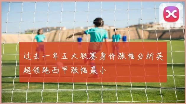 过去一年五大联赛身价涨幅分析英超领跑西甲涨幅最小