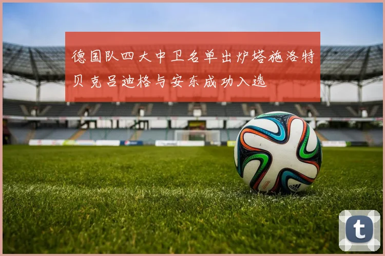 德国队四大中卫名单出炉塔施洛特贝克吕迪格与安东成功入选