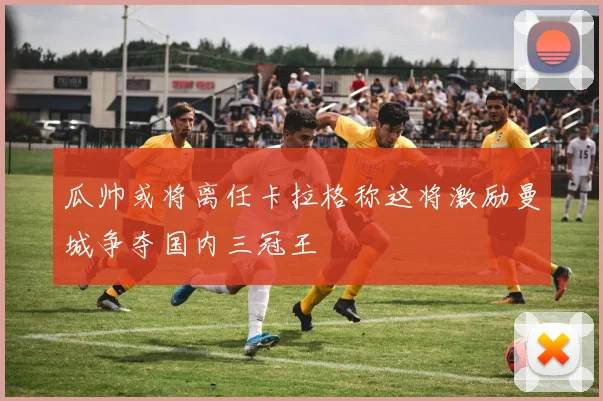 瓜帅或将离任卡拉格称这将激励曼城争夺国内三冠王
