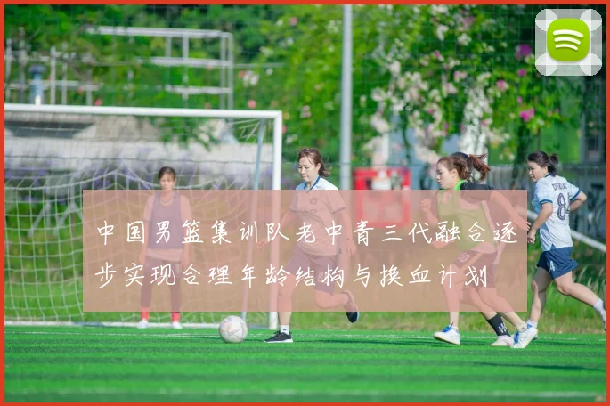 中国男篮集训队老中青三代融合逐步实现合理年龄结构与换血计划