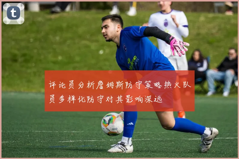 评论员分析詹姆斯防守策略热火队员多样化防守对其影响深远